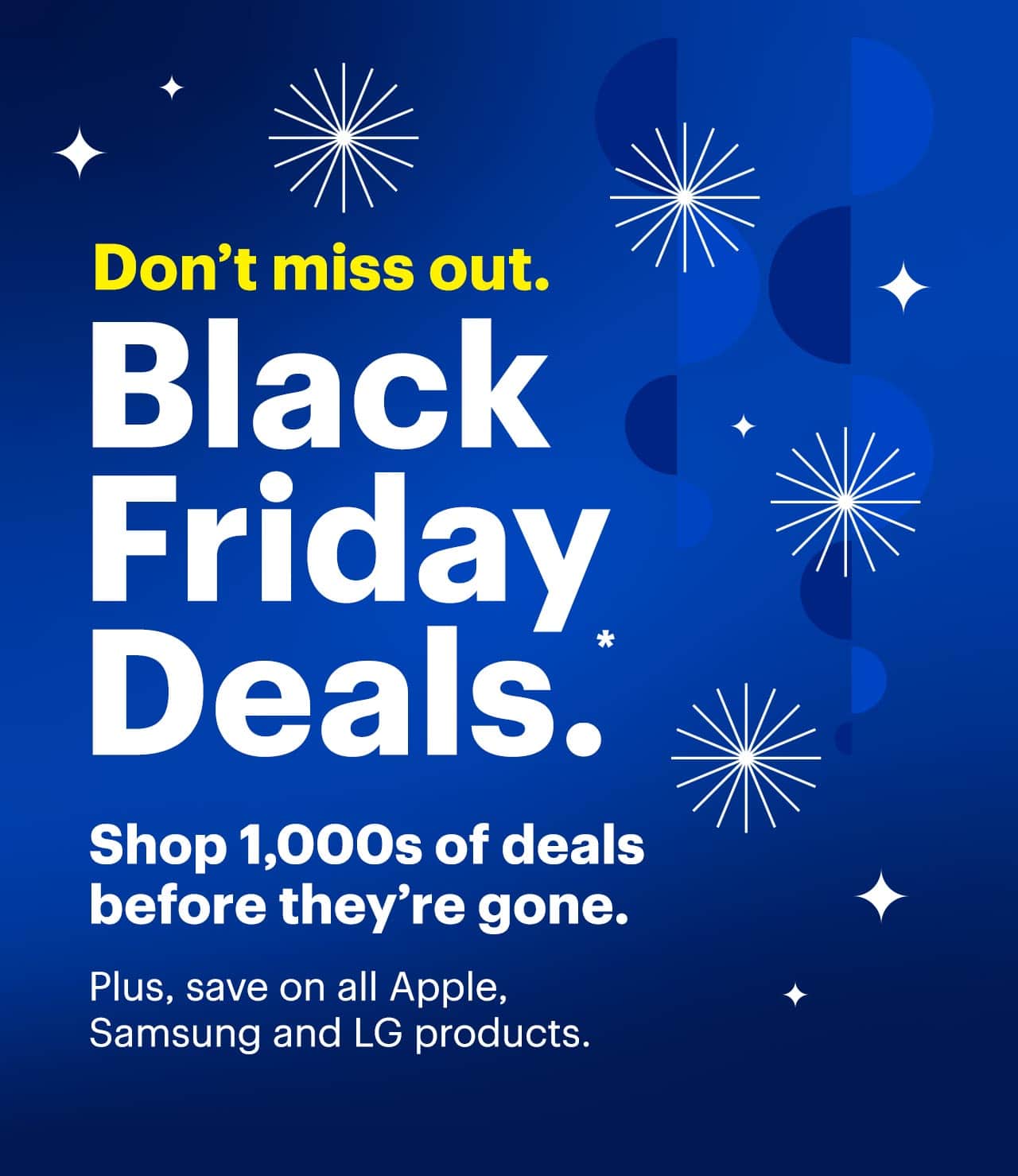 Don't miss out. Black Friday Deals. Shop thousands of deals before they're gone. Plus, save on all Apple, Samsung and LG products. Reference disclaimer.