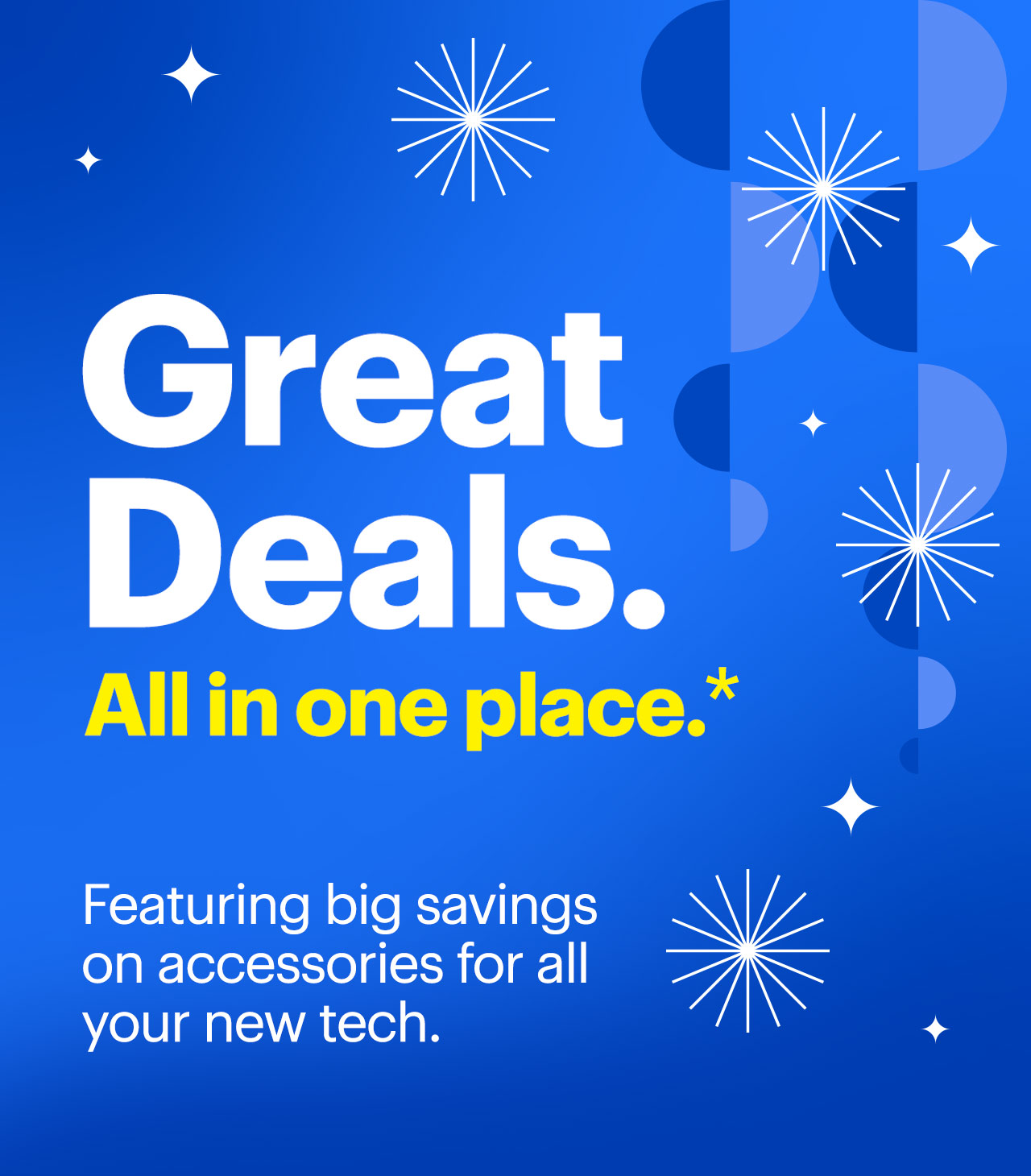 Great deals. All in one place. Featuring big savings on accessories for all your new tech. Reference disclaimer. Great . Deals. Allin one place. * Featuring big savings on accessories for all your new tech. S 