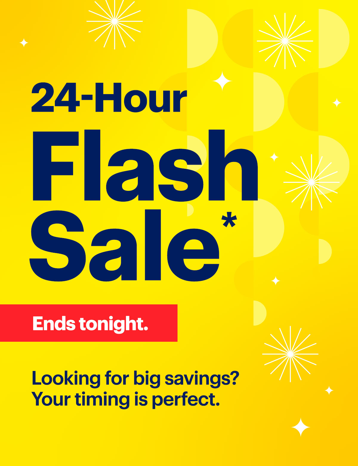 24-Hour Flash Sale. Ends tonight. Looking for big savings? Your timing is perfect. Shop now. Reference disclaimer. *%D%D 24-Hour Flas Sale h'%@ Looking for big savings? ; f Your timing is perfect. - 