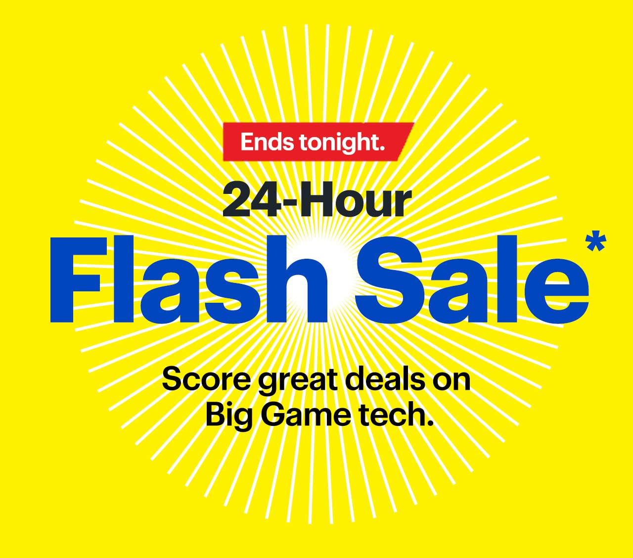 24-Hour Flash Sale. Ends tonight. Score great deals on Big Game tech. Shop now. Reference disclaimer.