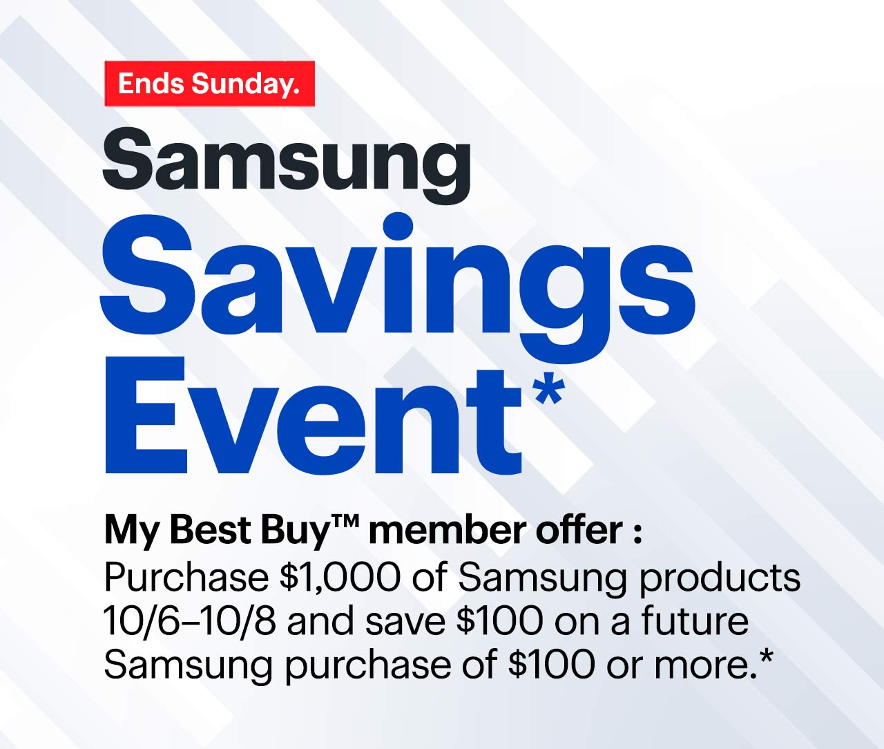 Samsung Savings Event. Ends Sunday. My Best Buy™ Member Exclusive: Purchase $1,000 of Samsung products 10/6–10/8 and save $100 on a future Samsung purchase of $100 or more. Reference disclaimer.