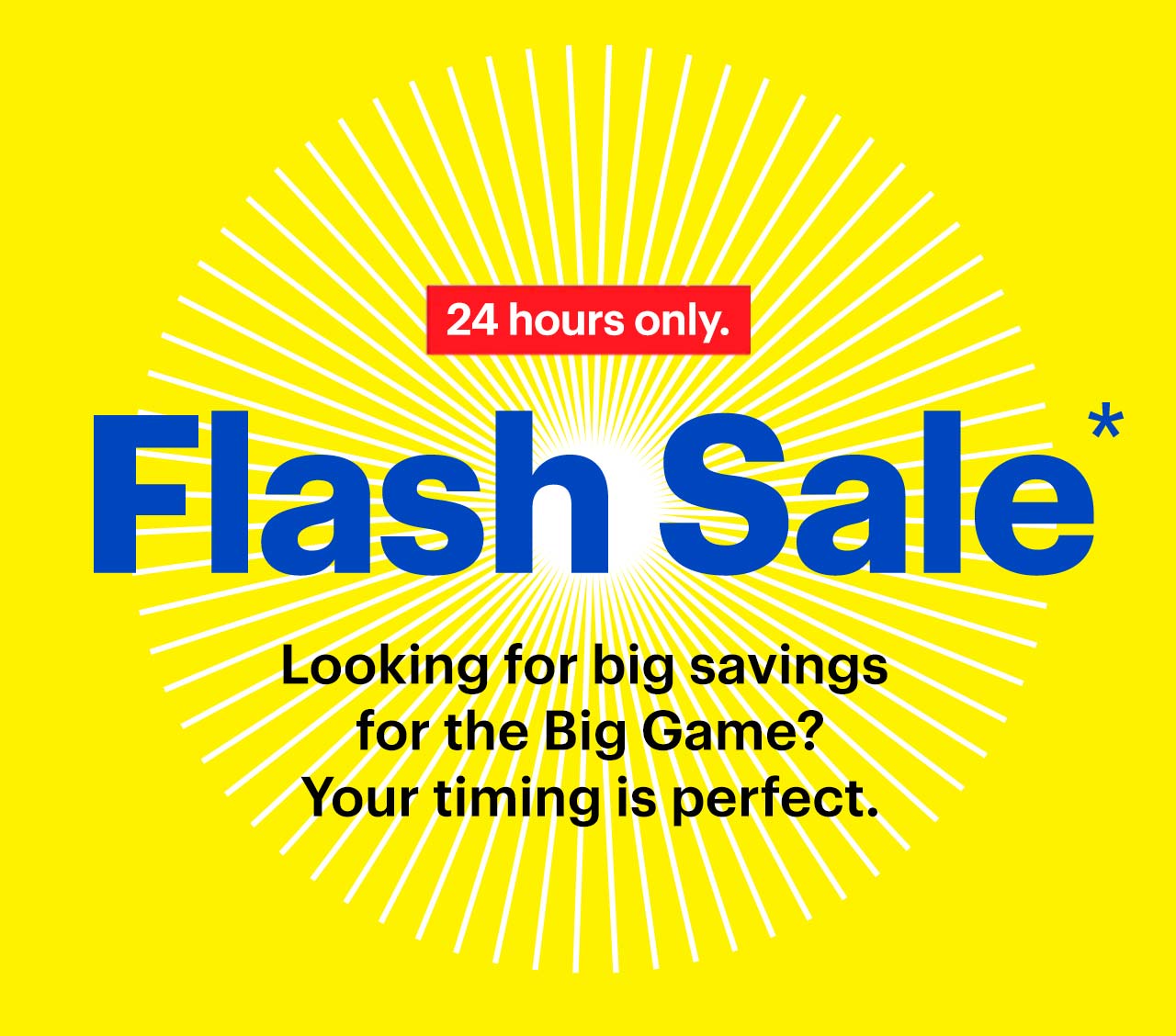 Flash Sale. Looking for big savings for the Big Game? Your timing is perfect. 24 hours only. Reference disclaimer.
