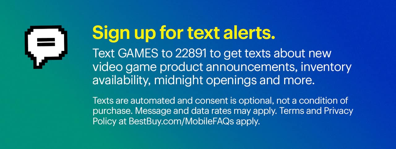 Sign up for text alerts. Text GAMES to 22891 to get texts about new video game product announcements, inventory availability, midnight openings and more.  Texts are automated and consent is optional, not a condition of purchase. Message and data rates may apply. Terms and Privacy Policy at BestBuy.com/MobileFAQs apply.