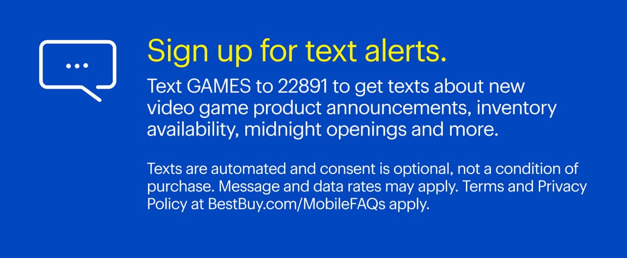Sign up for text alerts. Text GAMES to 22891 to get texts about new video game product announcements, inventory availability, midnight openings and more.  Texts are automated and consent is optional, not a condition of purchase. Message and data rates may apply. Terms and Privacy Policy at BestBuy.com/MobileFAQs apply.