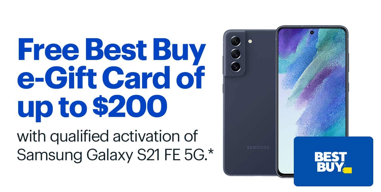 Free Best Buy Gift Card of up to $200 with qualified activation of Samsung Galaxy S21 FE 5G. Shop now. Reference disclaimer.