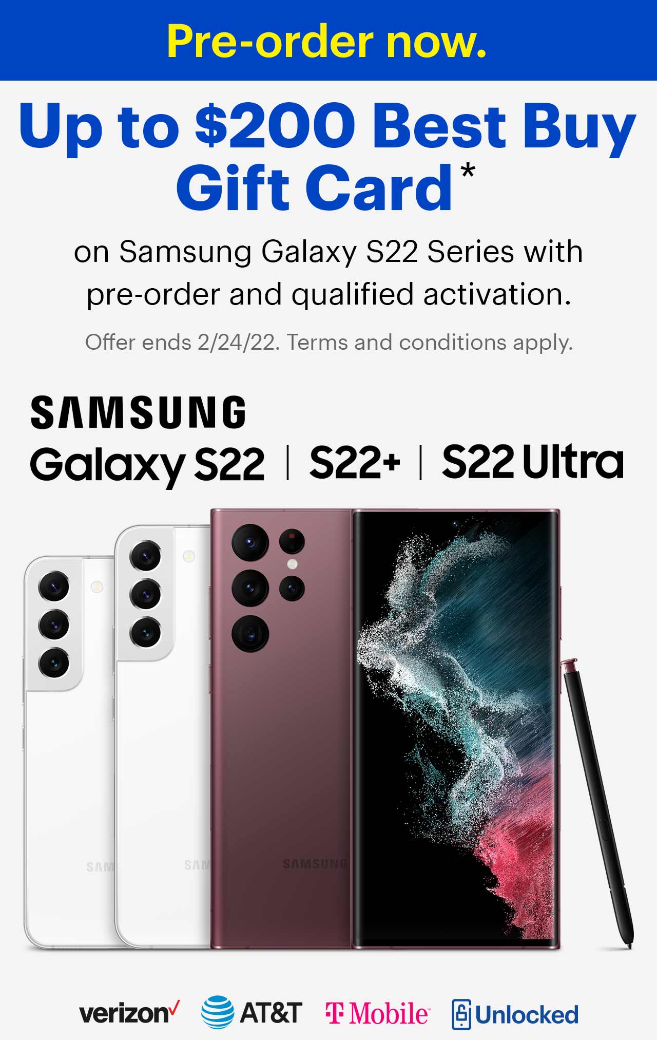 Pre-order now. Up to $200 Best Buy Gift Card on Samsung Galaxy S22 Series with pre-order and qualified activation. Offer ends 2/24/22. Terms and conditions apply. Samsung, Verizon, A T and T, t mobile, unlocked.