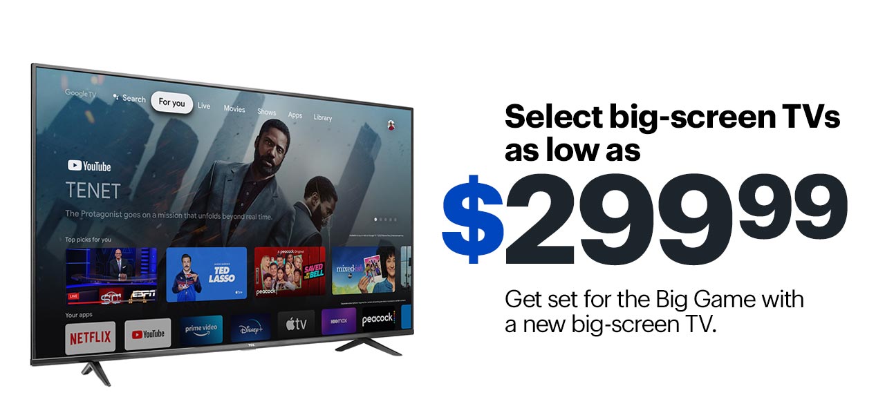 Select big-screen TVs as low as $299.99. Get set for the Big Game with a new big-screen TV. Shop now.