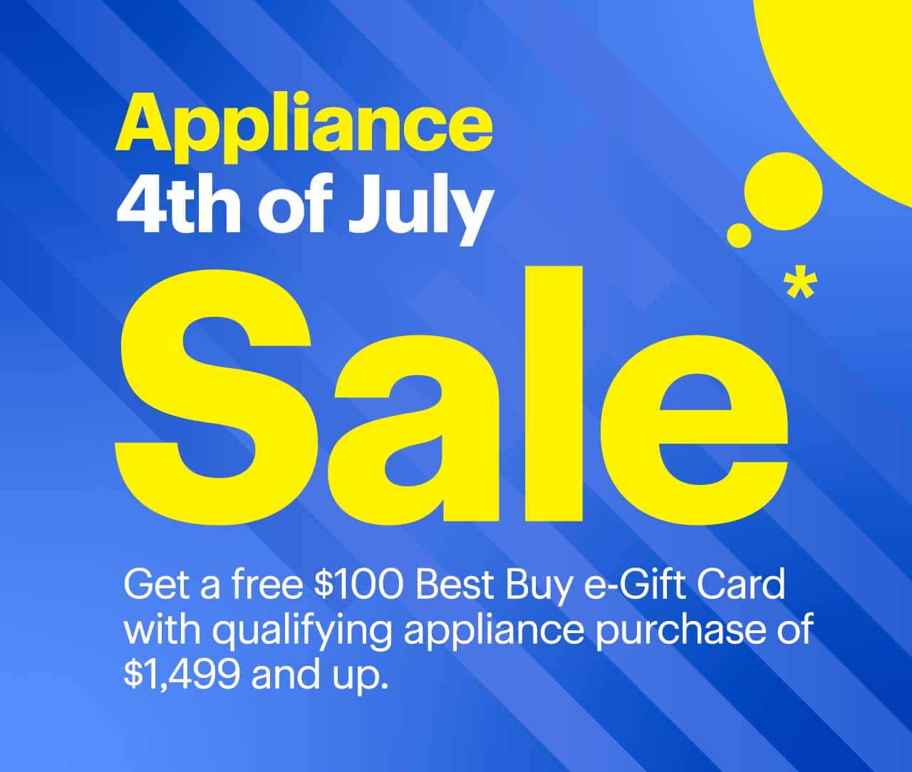 Appliance 4th of July Sale. Get a free $100 Best Buy e-Gift Card with qualifying appliance purchase of $1,499 and up. Reference disclaimer.