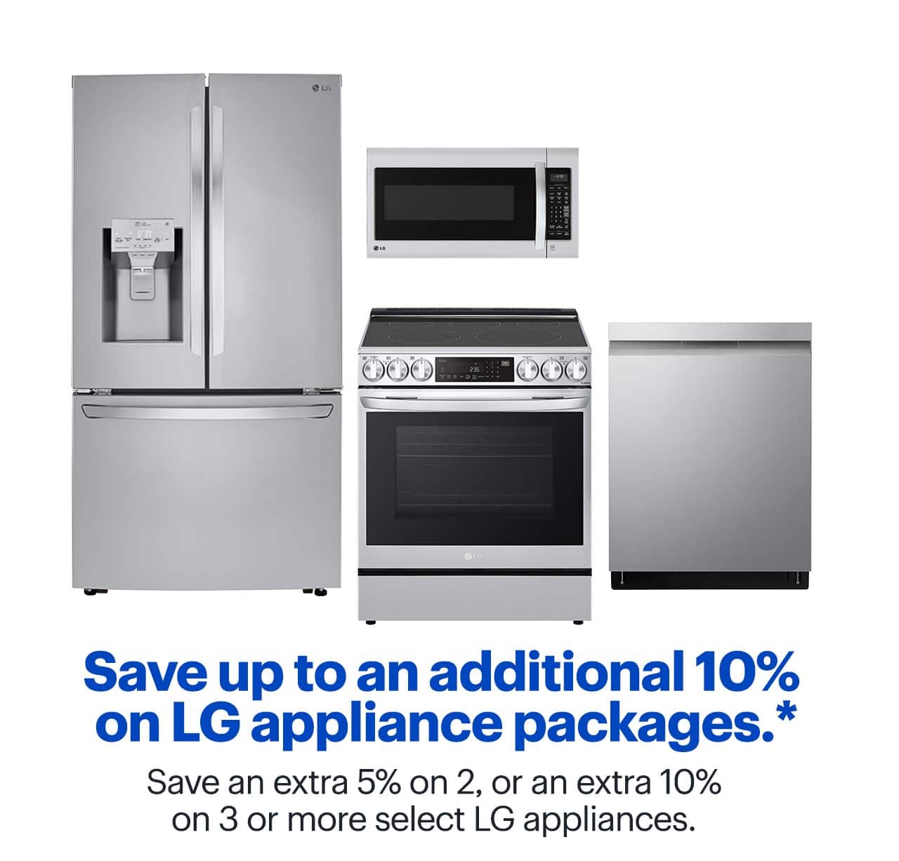 Save up to an additional 10% on LG appliance packages. Save an extra 5% on 2, or an extra 10% on 3 or more select LG appliances. Shop now. Reference disclaimer.
