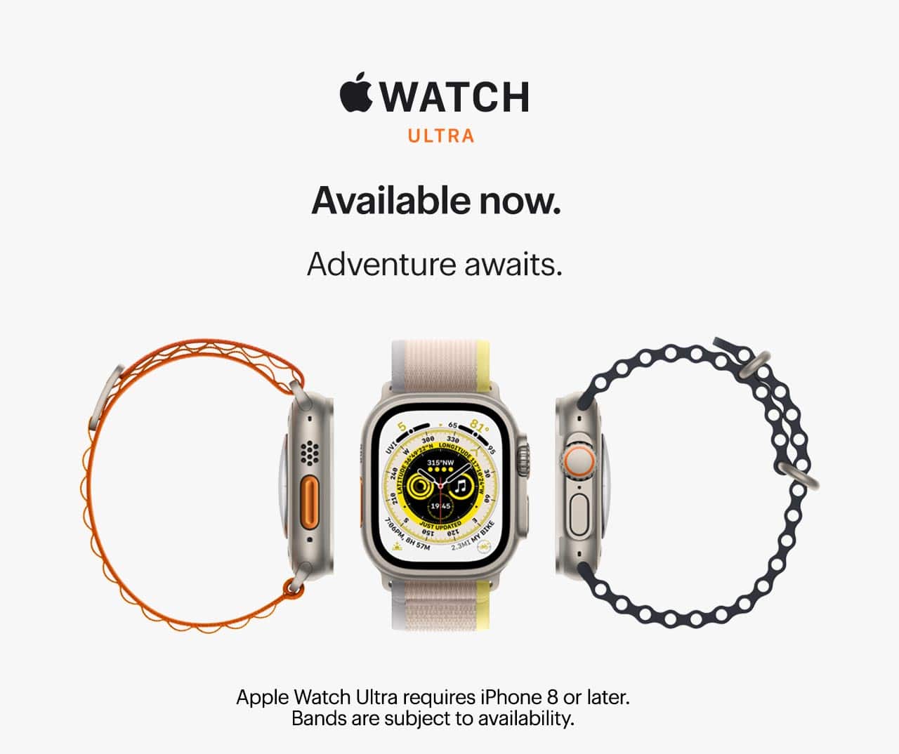 Apple Watch Ultra. Available now. Adventure awaits. Apple Watch Ultra requires iPhone 8 or later. Bands are subject to availability..