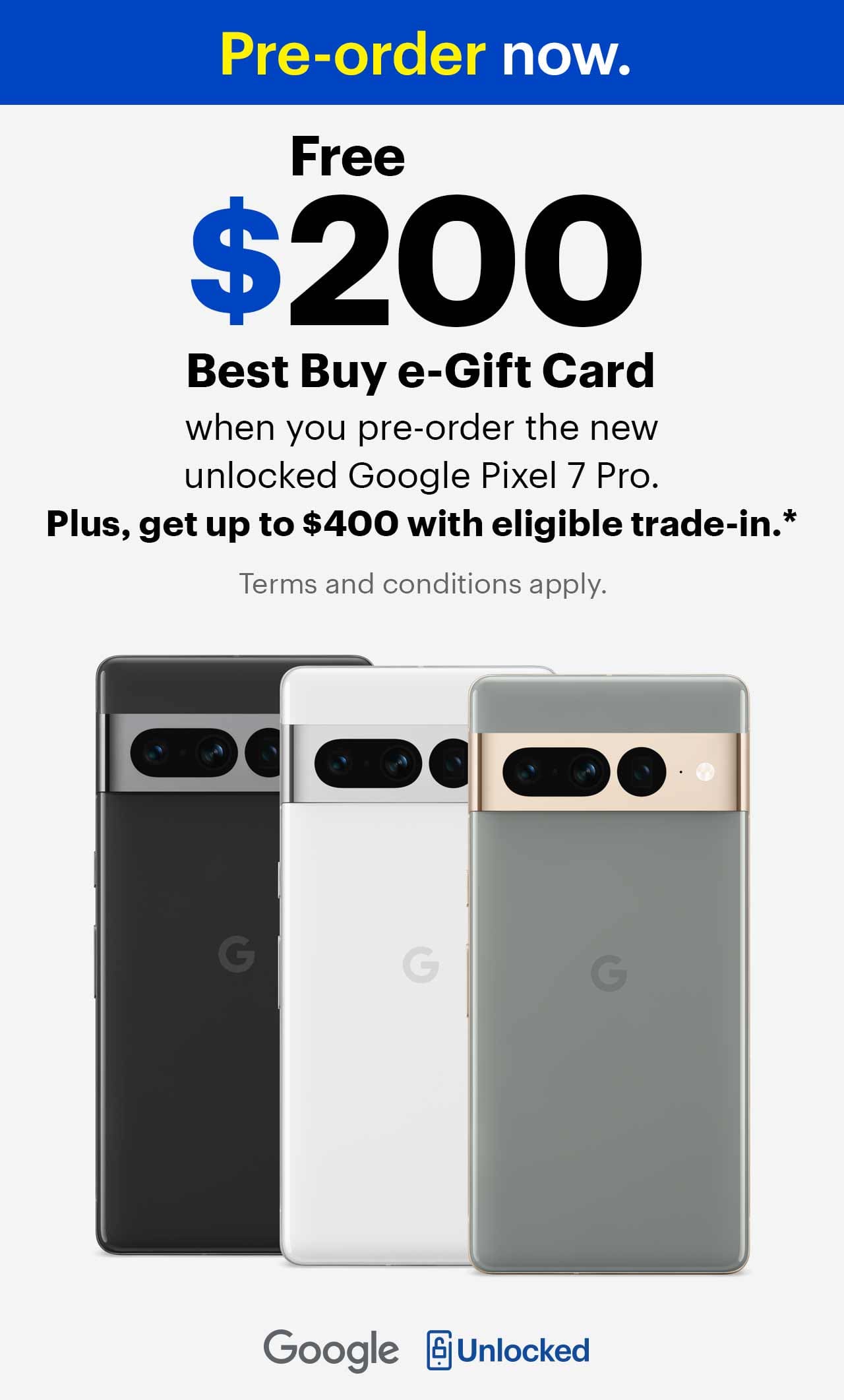 Pre-order now, free $200 Best Buy e-Gift Card when you pre-order the new unlocked Google Pixel 7 Pro, plus get up to $400 with eligible trade-in. Terms and conditions apply.