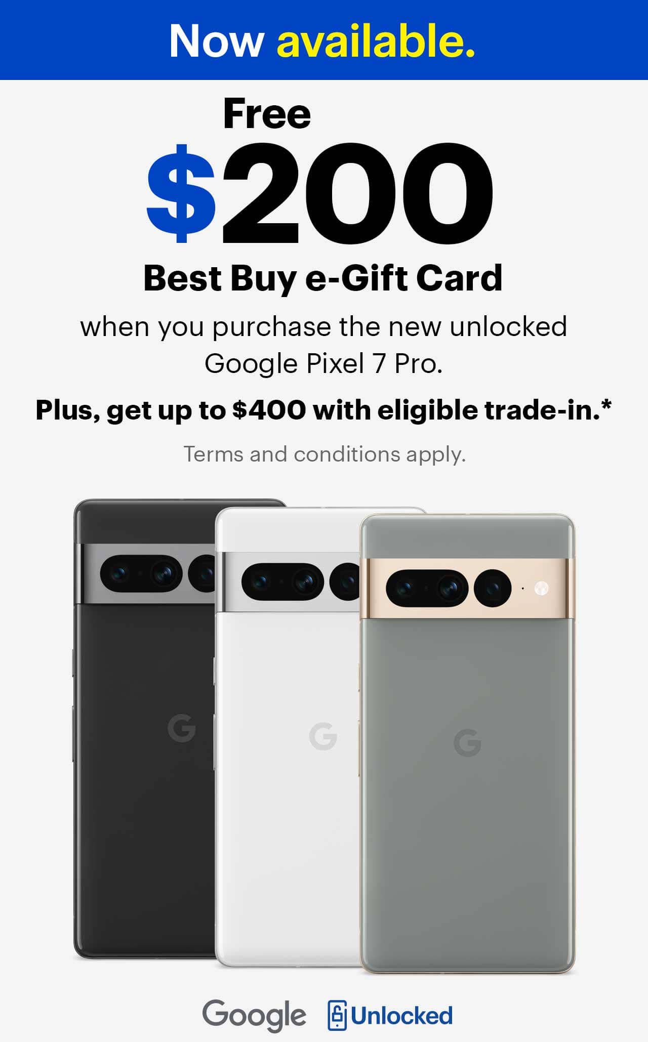 Now available. Free $200 Best Buy e-Gift Card when you purchase the new unlocked Google Pixel 7 Pro, plus get up to $400 with eligible trade-in.