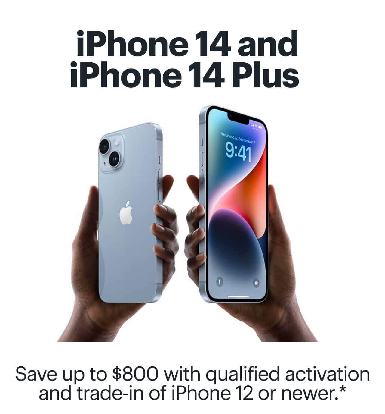 iPhone 14 and iPhone 14 Plus. Save up to $800 with qualified activation and trade-in of iPhone 12 or newer. Reference disclaimer.