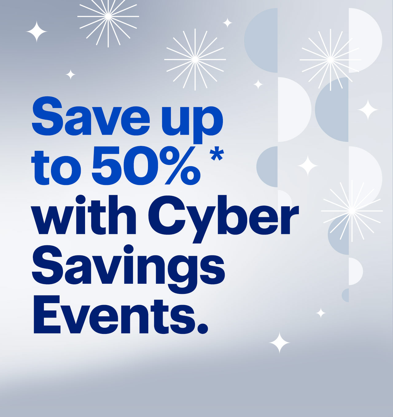 Save up to 50% with Cyber Savings Events. Reference disclaimer. Save up to 50%* with Cyber Savings Events. 