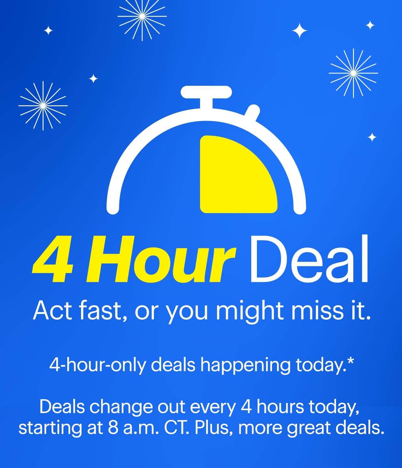 4-Hour Deals. Act fast, or you might miss it. 4-hour-only deals happening today. Deals change out every 4 hours today, starting at 8 a.m. CT. Plus, more great deals. Reference disclaimer.