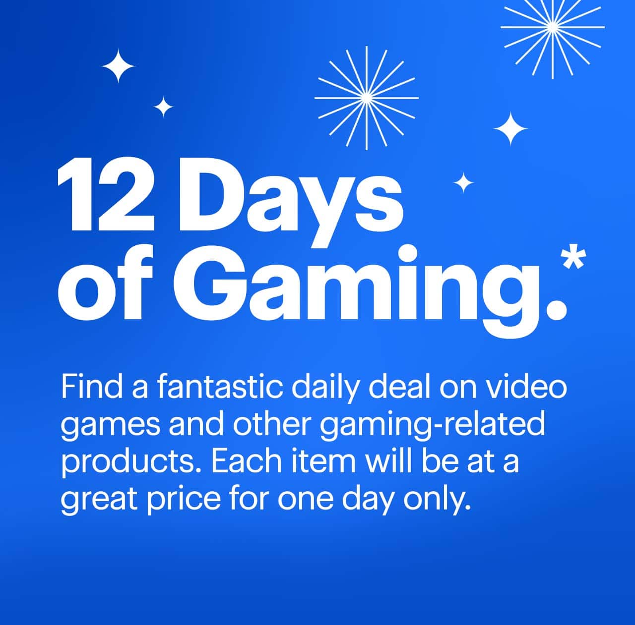 12 days of gaming. Find a fantastic daily deal on video games and other gaming-related products. Each item will be at a great price for one day only. Reference disclaimer.
