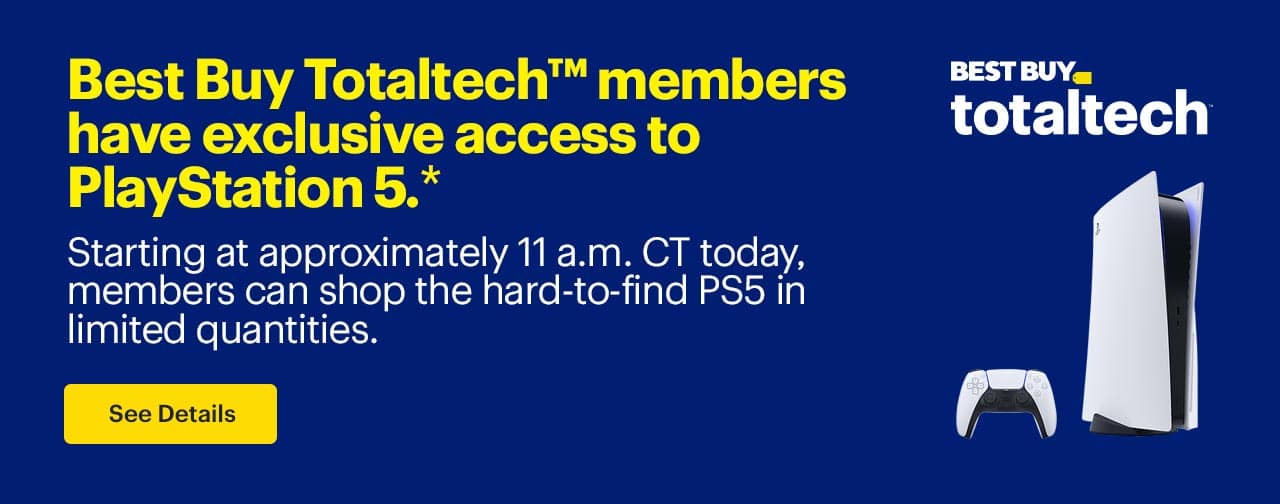 Best Buy Totaltech™ members have exclusive access to PlayStation 5. Starting at approximately 11 a.m. CT today, members can shop the hard-to-find PS5 in limited quantities. Shop now. Reference disclaimer.