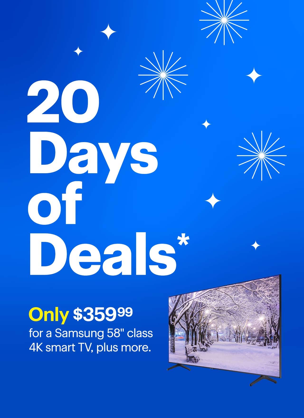 20 Days of Deals. Only $359.99 for a Samsung 58-inch class 4K smart TV, plus more. Reference disclaimer. 