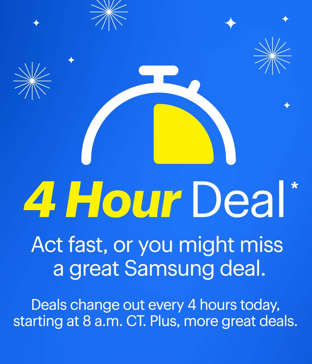 4-Hour Deal. Act fast, or you might miss a great Samsung deal. Deals change out every 4 hours today, starting at 8 a.m. CT. Plus, more great deals. Reference disclaimer.