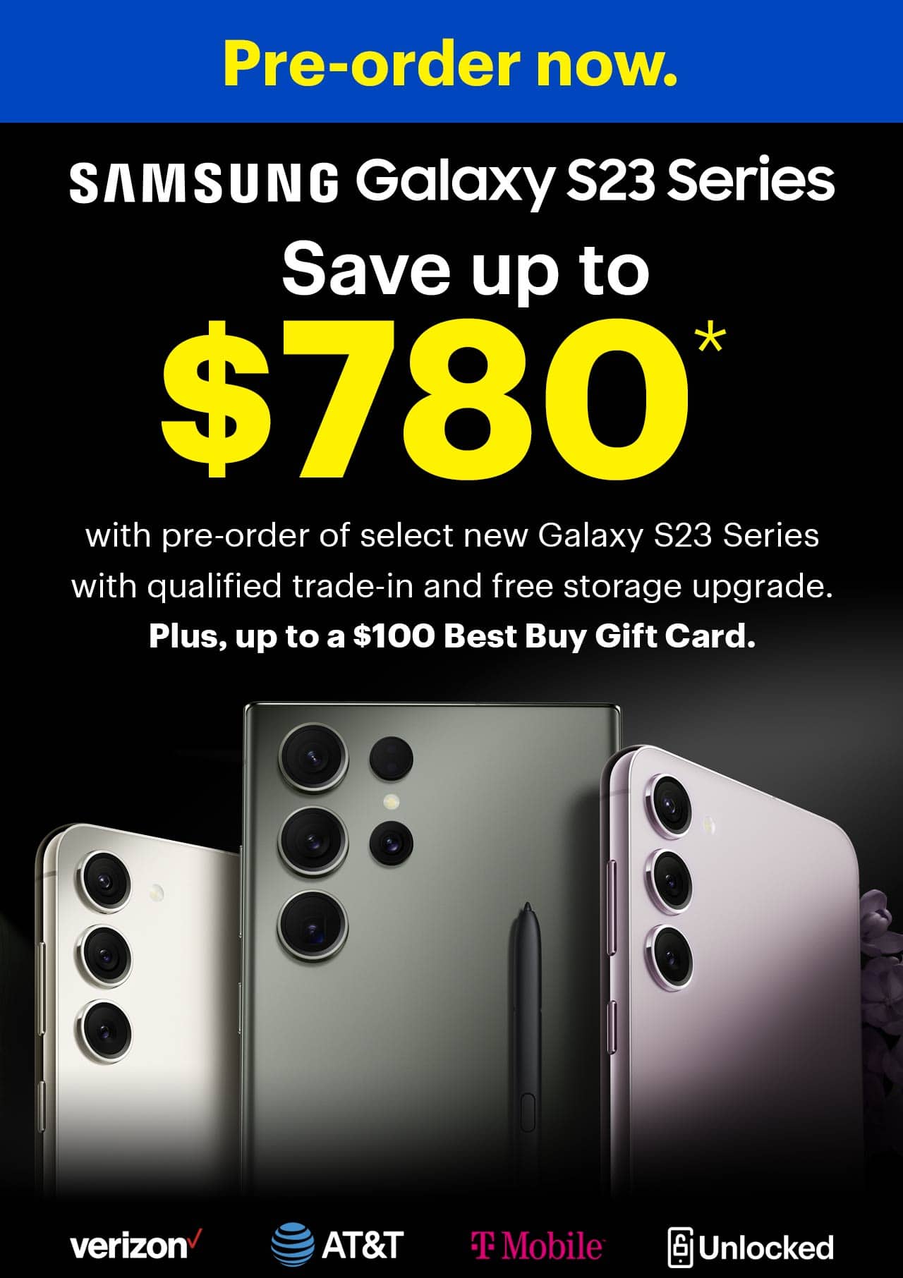 Pre-order now. Save up to $780 with pre-order of select new Samsung Galaxy S23 Series with qualified trade-in and free storage upgrade. Plus, up to a $100 gift card.