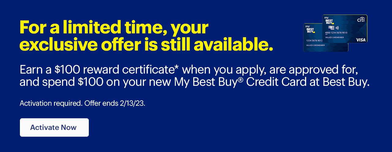 For a limited time, your exclusive offer is still available. Earn a $100 reward certificate* when you apply, are approved for, and spend $100 on your new My Best Buy(R) Credit Card at Best Buy.  Activation required. Offer ends 2/13/23. Learn more. Reference disclaimer.