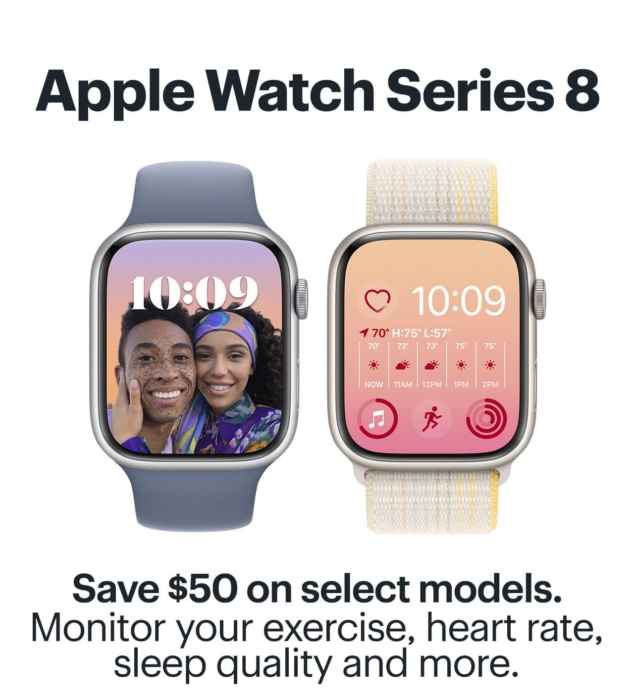 Apple Watch Series 8. Save $50 on select models. Monitor your exercise, heart rate, sleep quality and more.