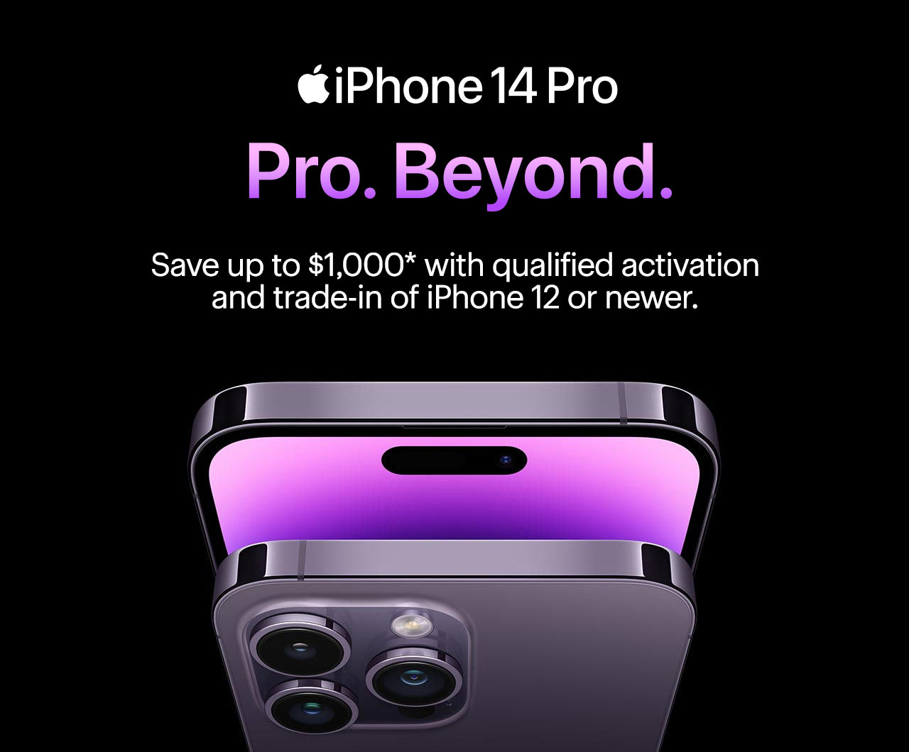 iPhone 14 Pro. Pro. Beyond. Save up to $1,000 with qualified activation and trade-in of iPhone 12 or newer. Reference disclaimer.