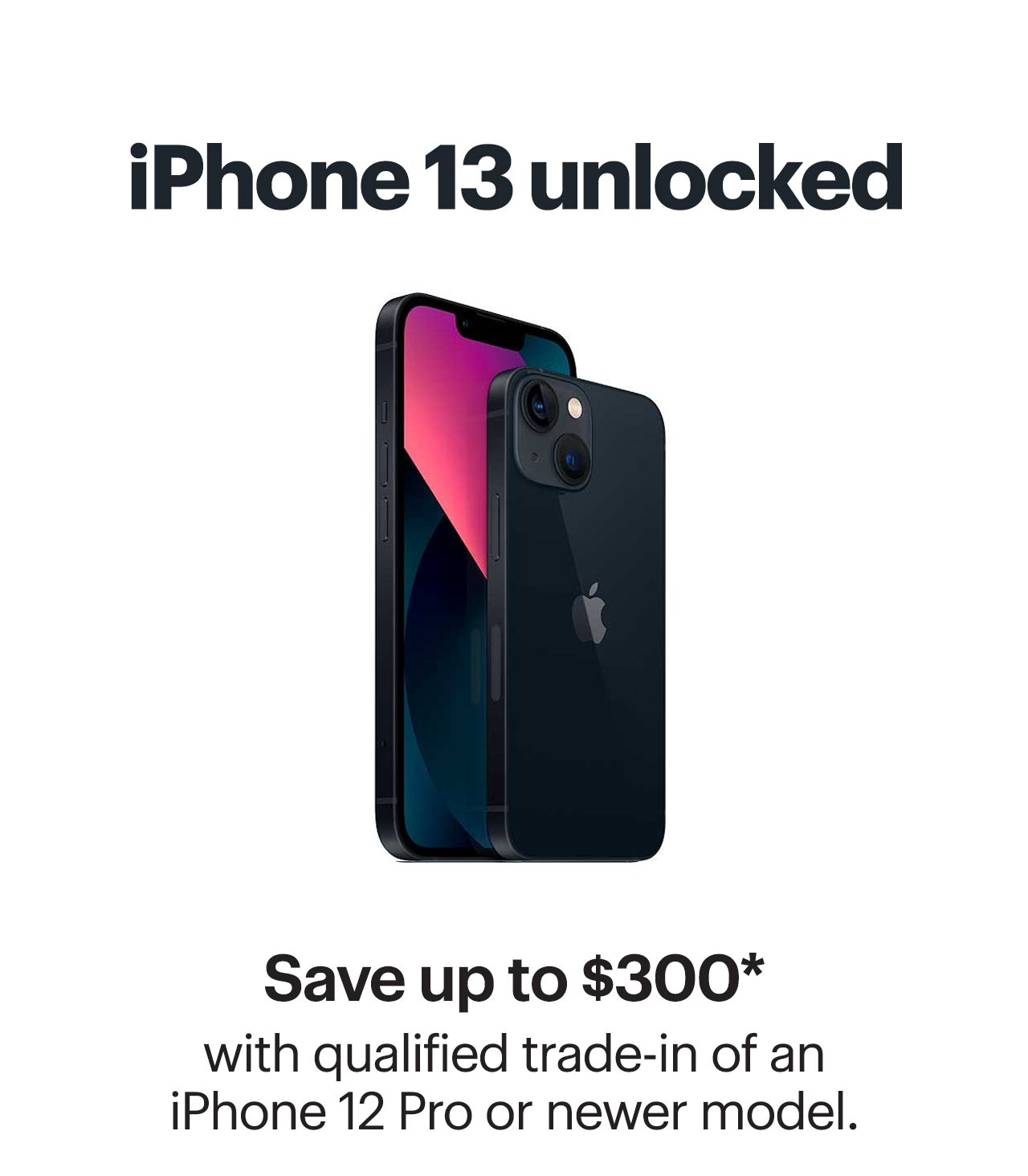 iPhone 13 unlocked. Save up to $300 with qualified trade-in of an iPhone 12 Pro or newer model. Reference disclaimer.