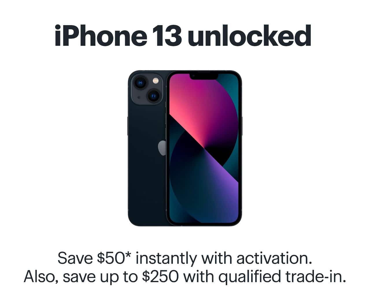iPhone 13 unlocked. Save $50 instantly with activation. Also, save up to $250 with qualified trade-in. Reference disclaimer.