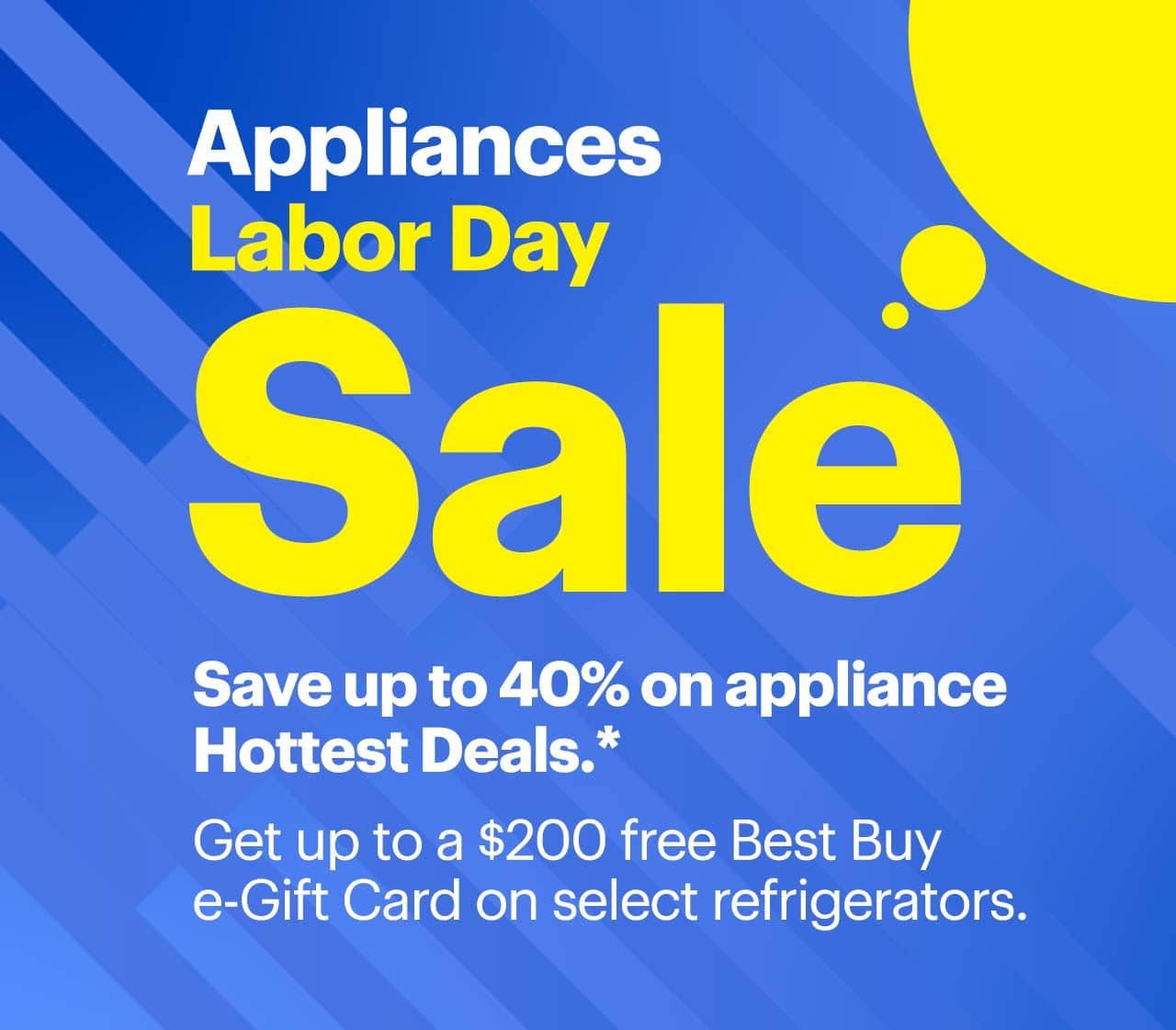 Appliances Labor Day Sale. Save up to 40% on appliance Hottest Deals. Get up to a $200 free Best Buy e-Gift Card on select refrigerators. Reference disclaimer.