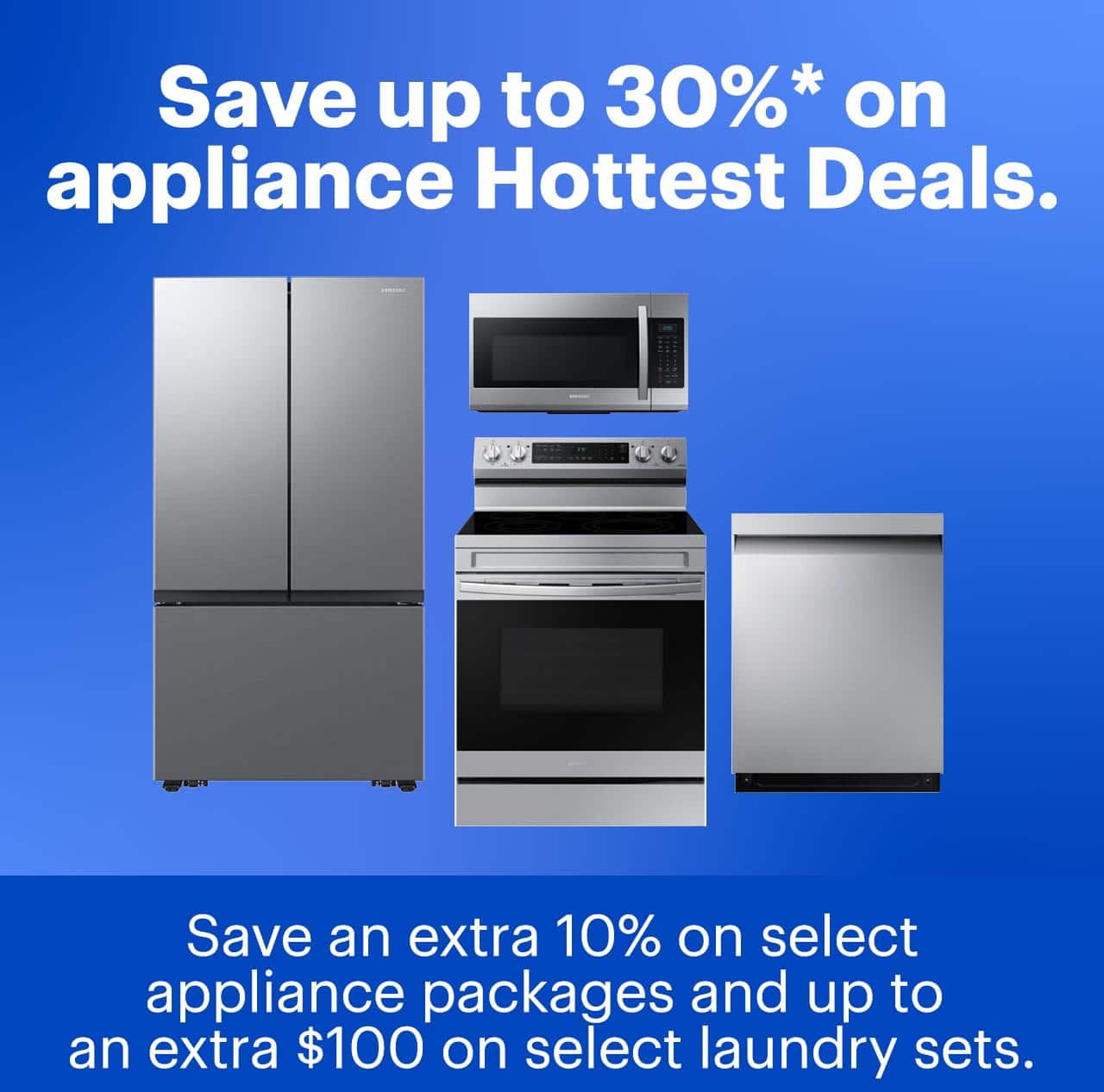 Save up to 30% on appliance Hottest Deals. Save an extra 10% on select appliance packages and up to an extra $100 on select laundry sets. Reference disclaimer.