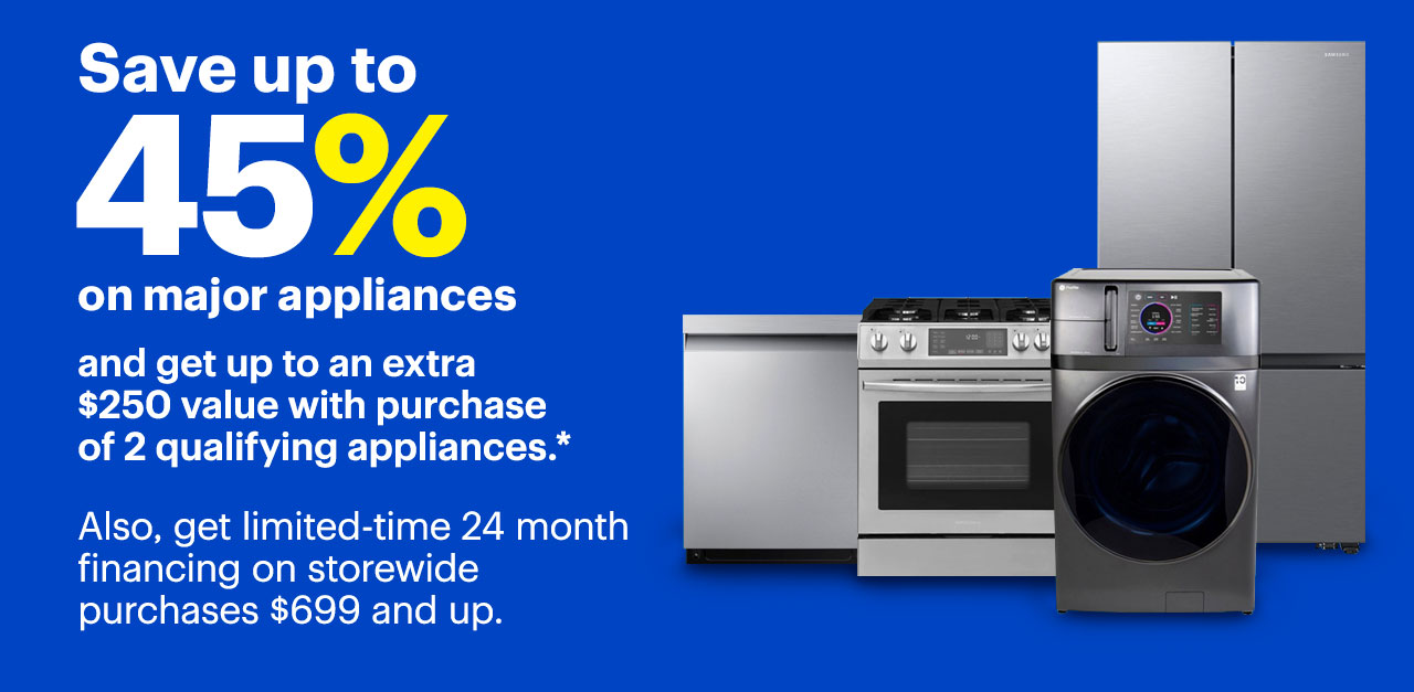 Save up to 45% on major appliances and get up to an extra $250 value with purchase of 2 qualifying appliances. Also, get limited-time 24 month financing on storewide purchases $699 and up. Reference disclaimer.