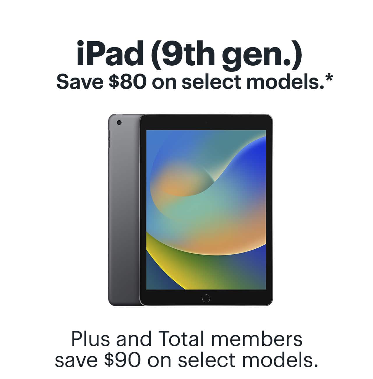 iPad 9th generation. Save $80 on select models. Plus and Total members save up to $90 on select models. Reference disclaimer.