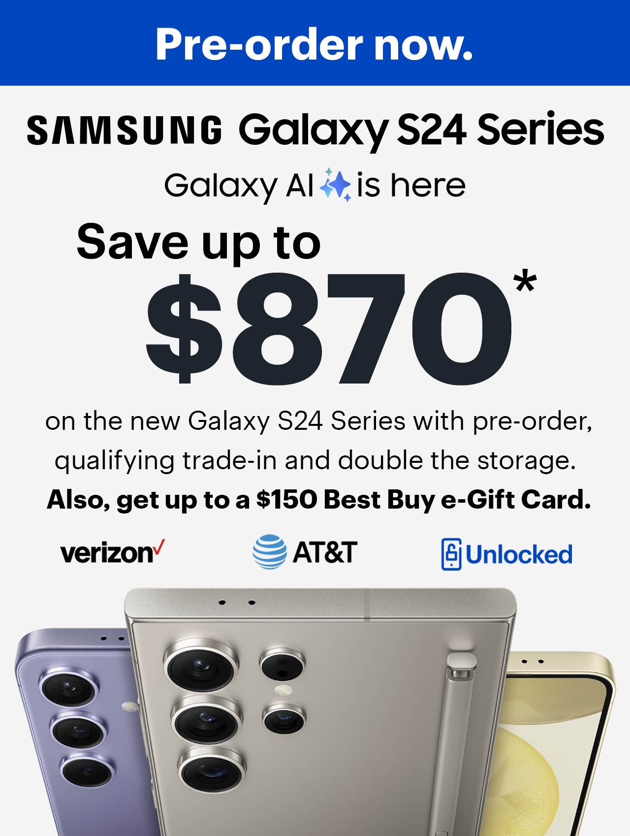 Cell phones, verizon, a t and t, samsung galaxy s24 series, save up to $870 on the new Samsung Galaxy S24 Series with pre-order, qualifying trade-in and double the storage. Also, get up to a $150 Best Buy e-gift card.