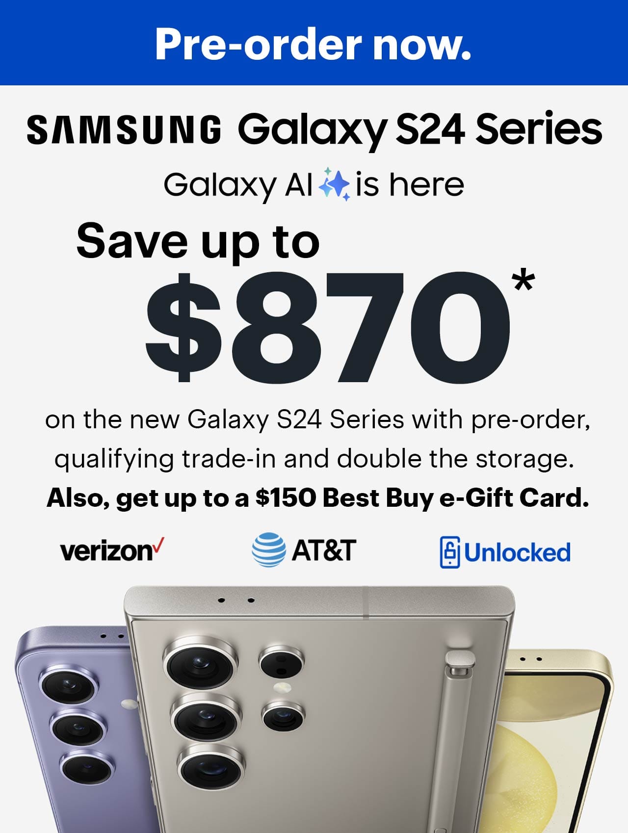 Cell phones, verizon, a t and t, samsung galaxy s24 series, save up to $870 on the new Samsung Galaxy S24 Series with pre-order, qualifying trade-in and double the storage. Also, get up to a $150 Best Buy e-gift card.