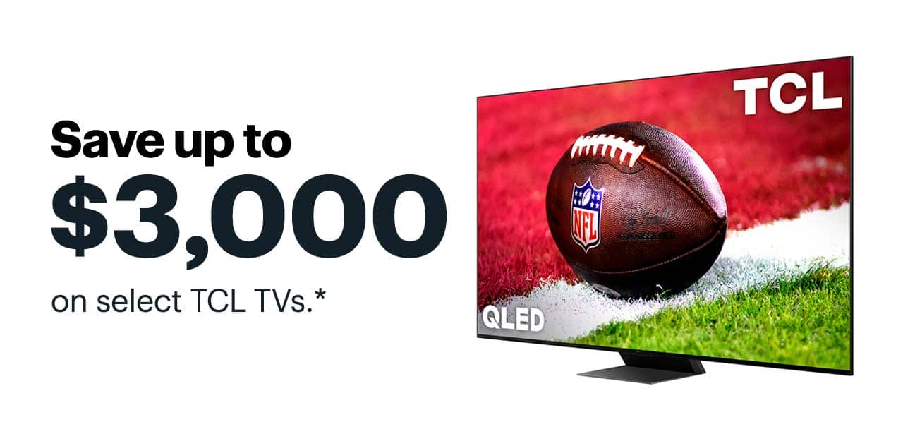 Save up to $3,000 on select TCL TVs. Save up to $3,000 on select TCL TVs. Reference disclaimer.
