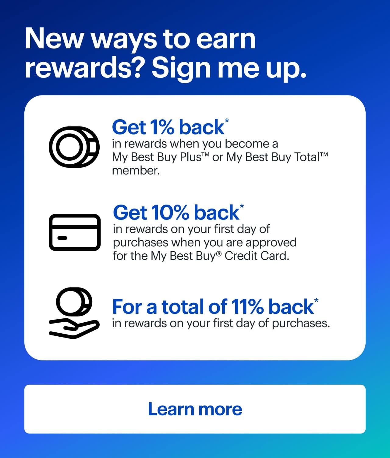 New ways to earn rewards? Sign me up. Get 1% back* in rewards when you become a My Best Buy Plus or My Best Buy Total member. Get 10% back* in rewards on your first day of purchases when you are approved for the My Best Buy Credit Card for a total of 11% back* in rewards on your first day of purchases.