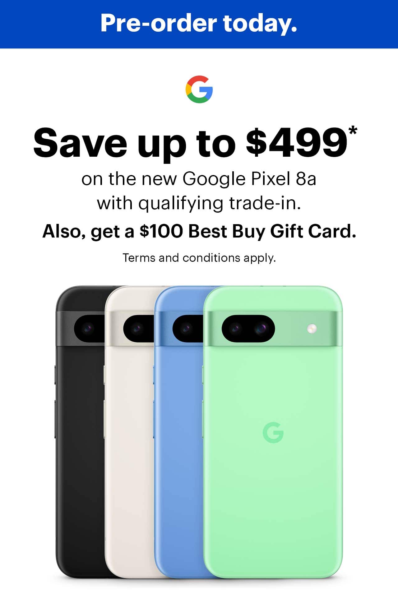 Pre-order today. Save up to $499, on the new Google Pixel 8a with qualifying trade-in, also, get a $100 Best Buy Gift Card, offer ends 5/19/24, terms and conditions apply.