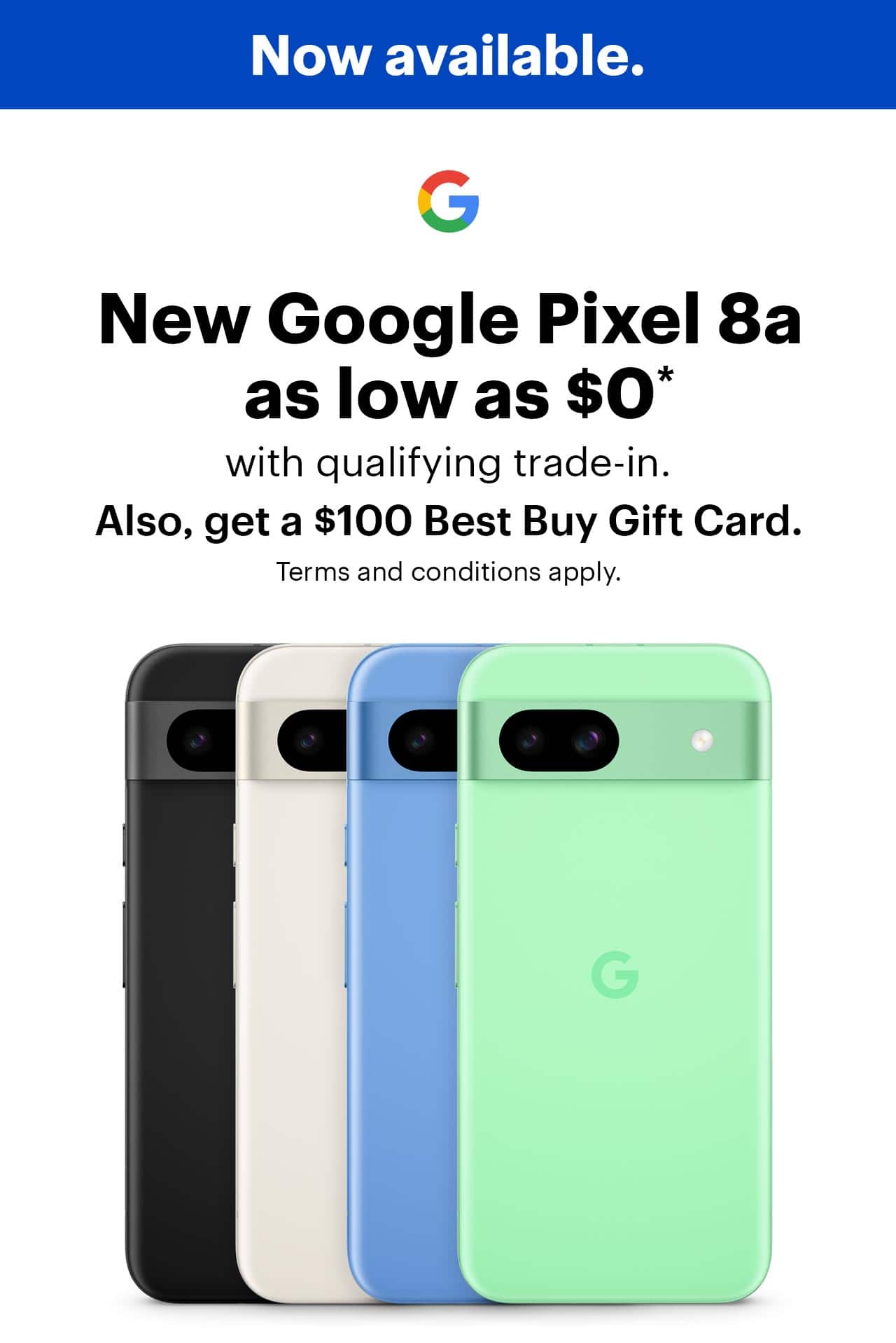 Now available. Save up to $499, on the new Google Pixel 8a with qualifying trade-in, also, get a $100 Best Buy Gift Card, offer ends 5/19/24, terms and conditions apply