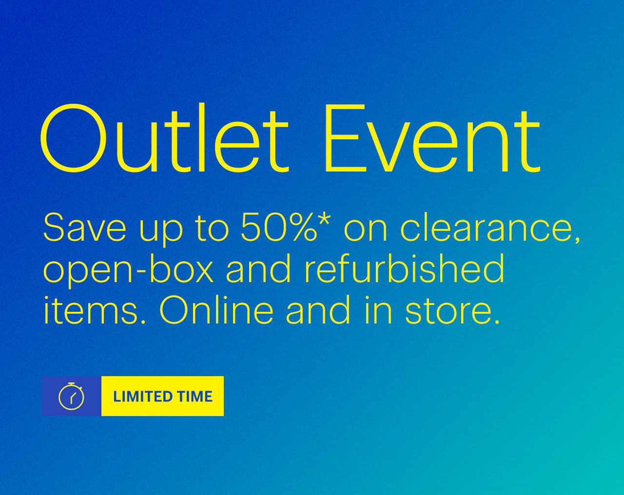 Limited-time Outlet Event. Save up to 50% on clearance, open-box and refurbished items. Online and in store. Reference disclaimer.