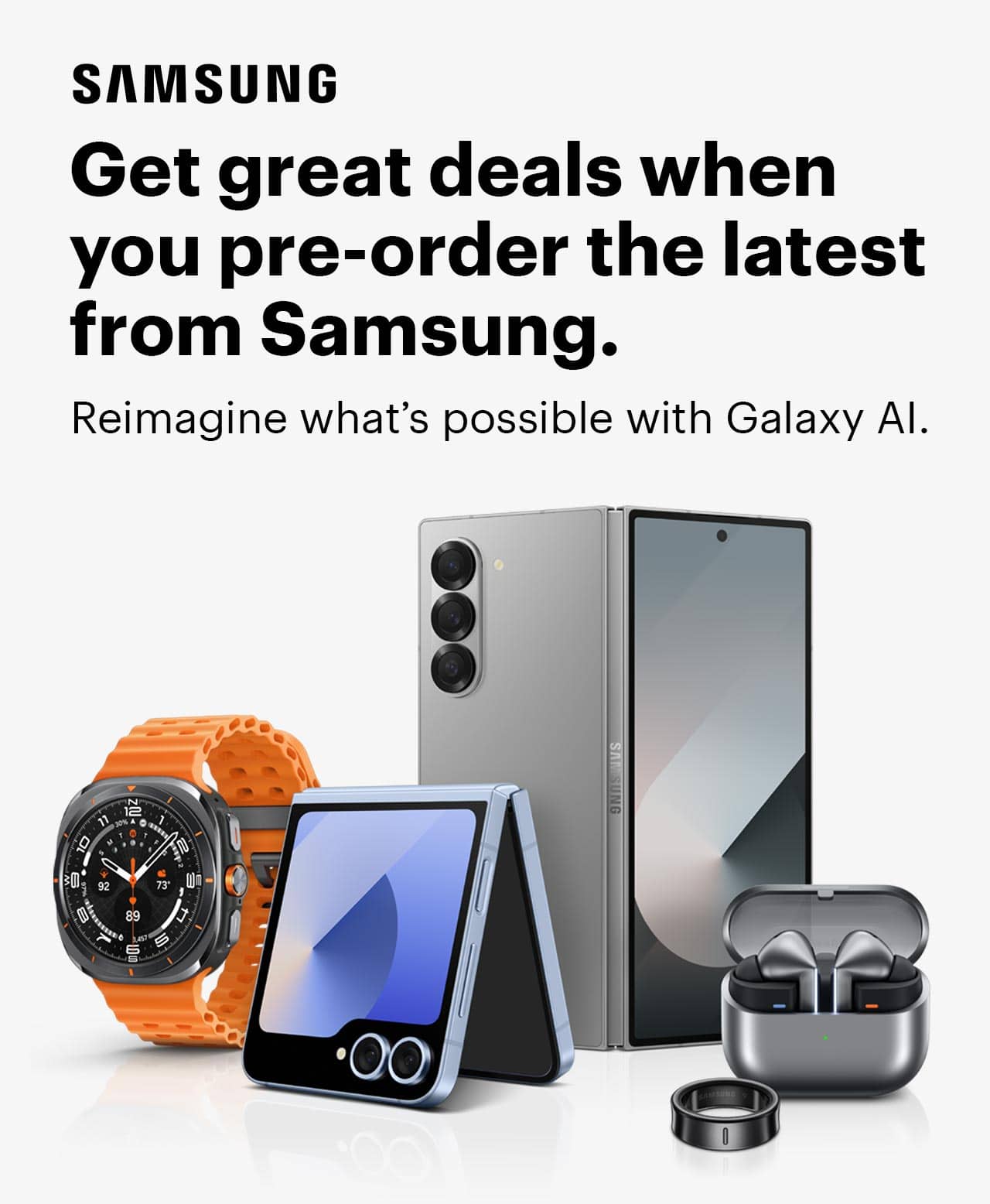 Watch, phones, earbuds, cases, get great deals when you pre-order the latest from Samsung. Reimagine what's possible with Galaxy AI.