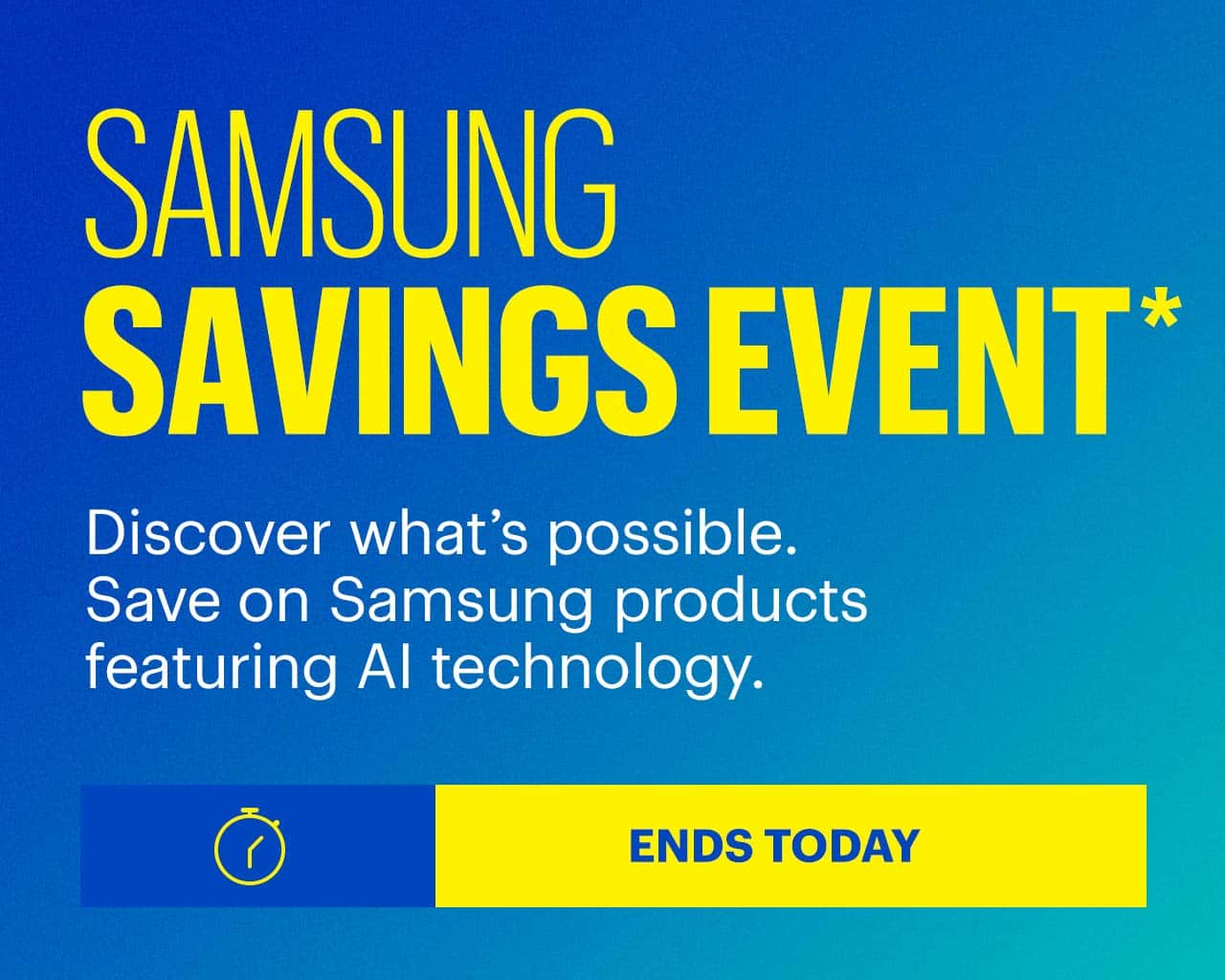 Samsung Savings Event. Discover what's possible. Save on Samsung products featuring AI technology. Ends today. Reference disclaimer.