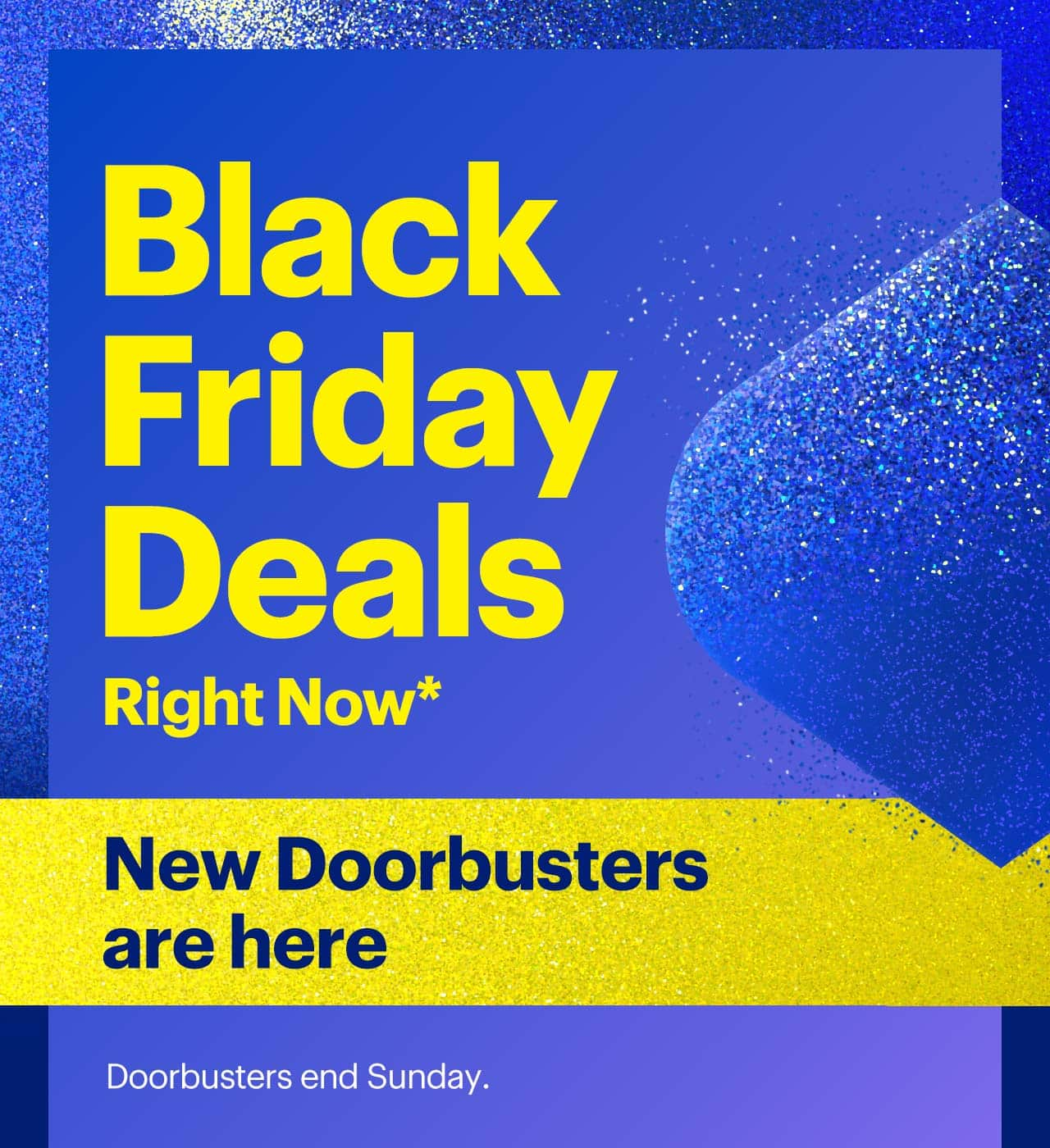 Black Friday Deals Right Now. New Doorbusters are here. Doorbusters end Sunday. Reference disclaimer.