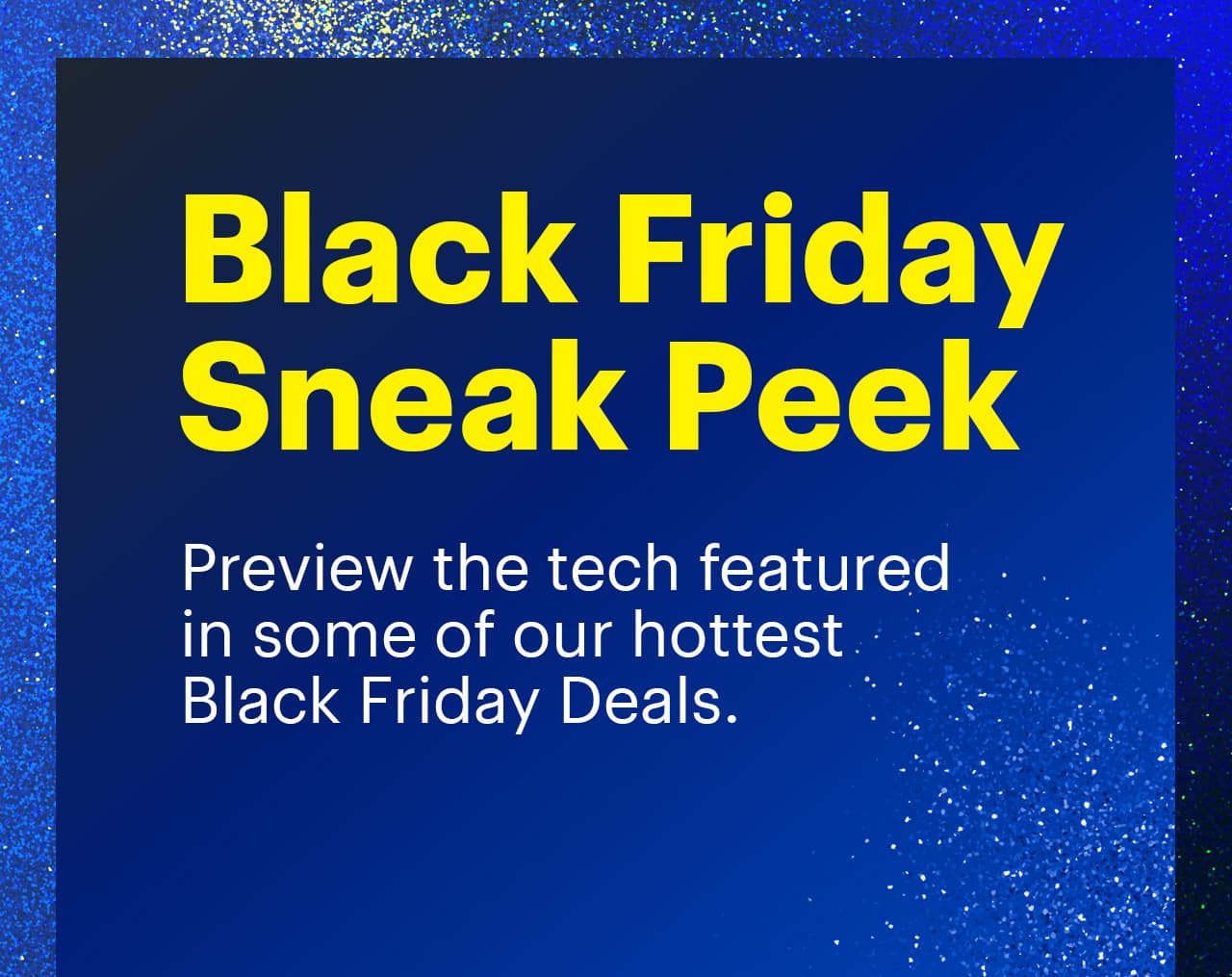 Black Friday Sneak Peek. Preview the tech featured in some of our hottest Black Friday Deals. 