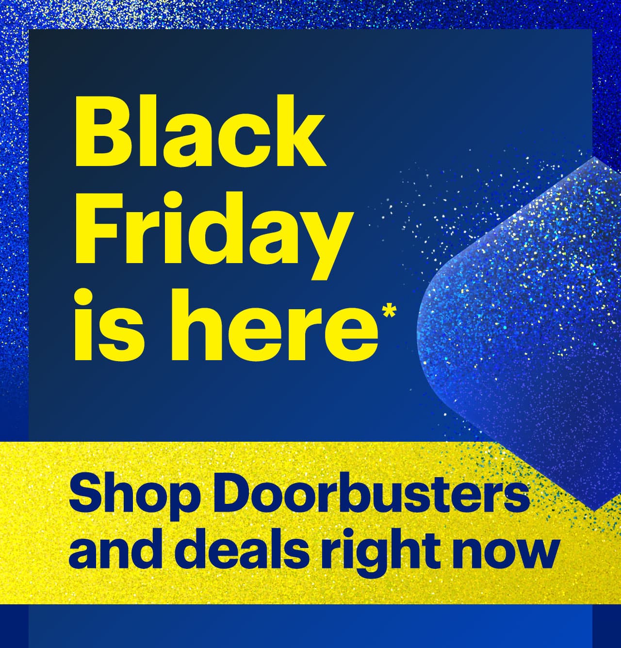 Black Friday is here. Shop Doorbusters and deals right now. Reference disclaimer.