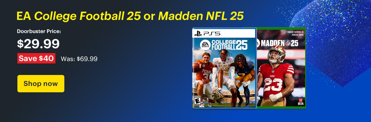 EA College Football 25 or Madden NFL 25. Doorbuster Price: $29.99 Savings: $40. Was: $69.99. Shop now.