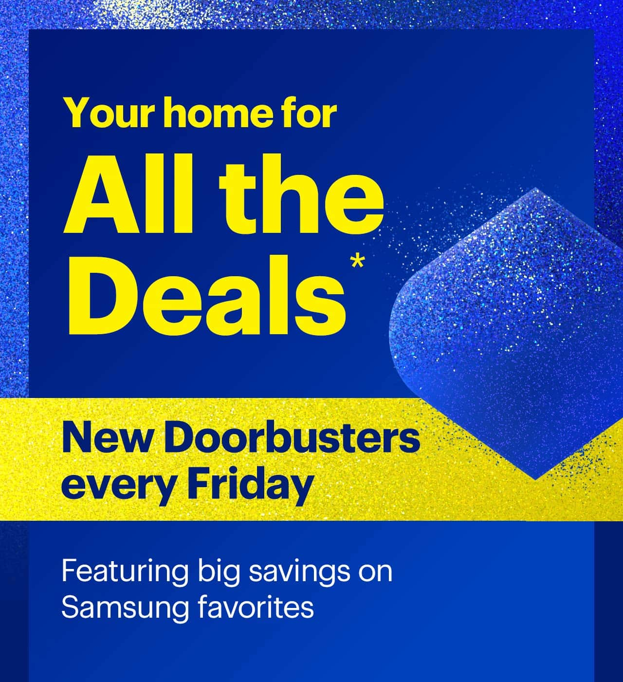 Your home for all the deals. New Doorbusters every Friday. Featuring big savings on Samsung favorites. Shop now. Reference disclaimer.