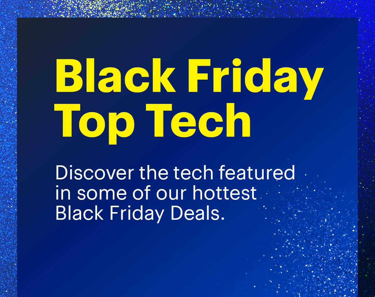 Black Friday Top Tech. Discover the tech featured in some of our hottest Black Friday Deals. 