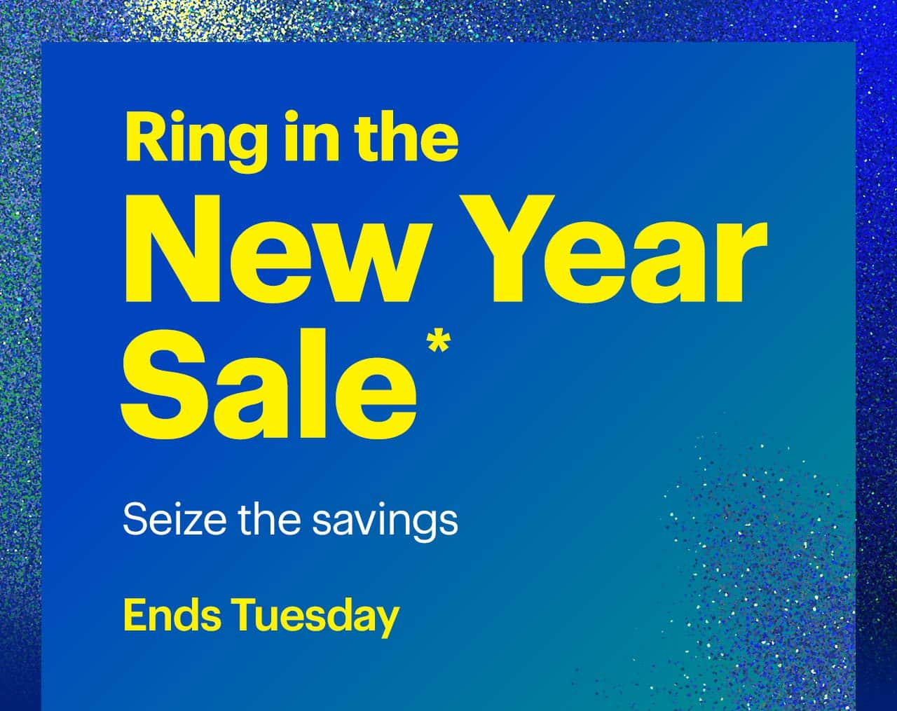 Ring in the New Year Sale. Seize the savings. Ends Tuesday. Shop now. Reference disclaimer.