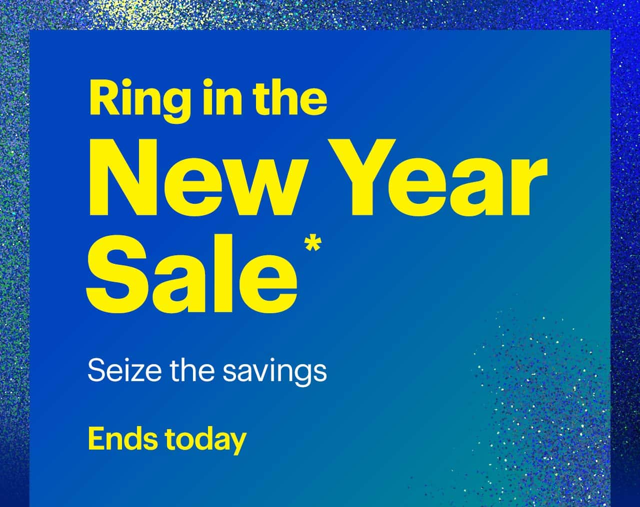 Ring in the New Year Sale. Seize the savings. Ends today. Shop now. Reference disclaimer.